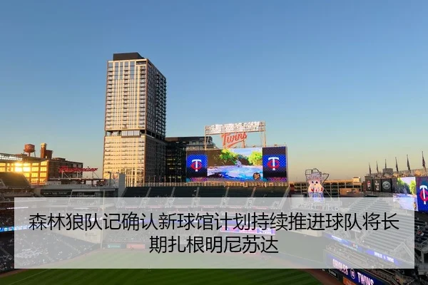 森林狼队记确认新球馆计划持续推进球队将长期扎根明尼苏达