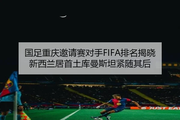 国足重庆邀请赛对手FIFA排名揭晓 新西兰居首土库曼斯坦紧随其后