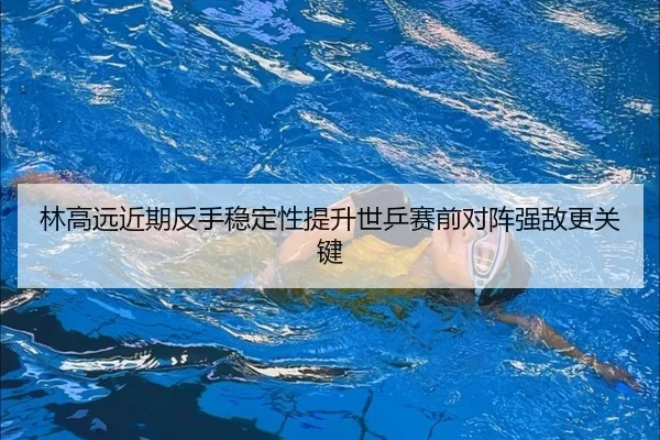 林高远近期反手稳定性提升世乒赛前对阵强敌更关键