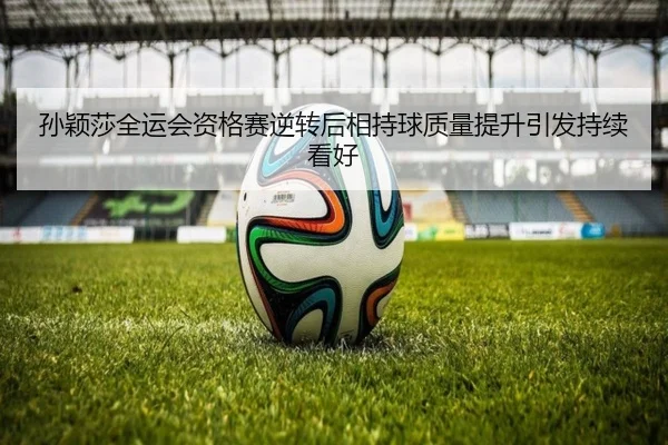 孙颖莎全运会资格赛逆转后相持球质量提升引发持续看好